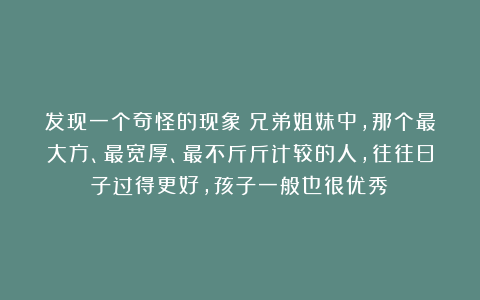 发现一个奇怪的现象：兄弟姐妹中，那个最大方、最宽厚、最不斤斤计较的人，往往日子过得更好，孩子一般也很优秀！