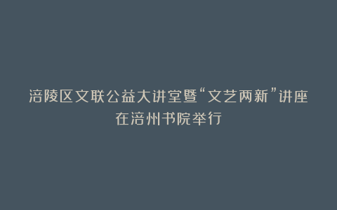 涪陵区文联公益大讲堂暨“文艺两新”讲座在涪州书院举行