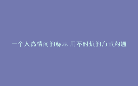 一个人高情商的标志:用不对抗的方式沟通