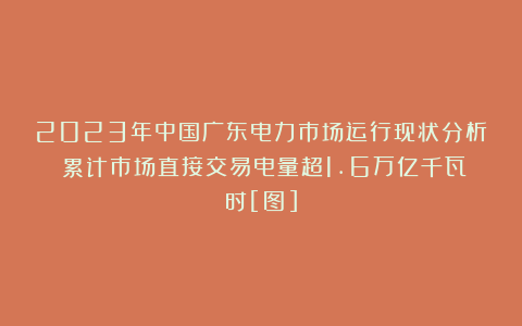 2023年中国广东电力市场运行现状分析：累计市场直接交易电量超1.6万亿千瓦时[图]