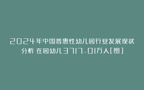 2024年中国普惠性幼儿园行业发展现状分析：在园幼儿3717.01万人[图]