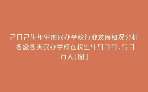 2024年中国民办学校行业发展概况分析：各级各类民办学校在校生4939.53万人[图]