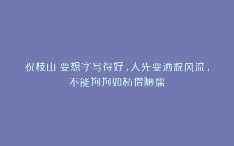 祝枝山:要想字写得好,人先要洒脱风流,不能拘拘如枯僧陋儒