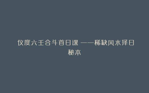 《仪度六壬合斗首日课》——稀缺风水择日秘本