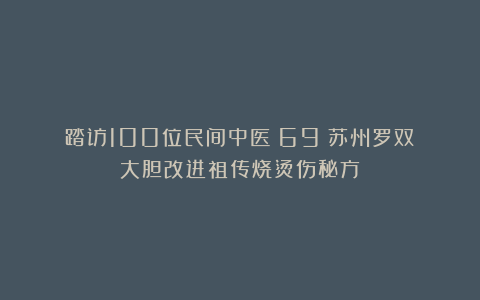 踏访100位民间中医(69)苏州罗双:大胆改进祖传烧烫伤秘方