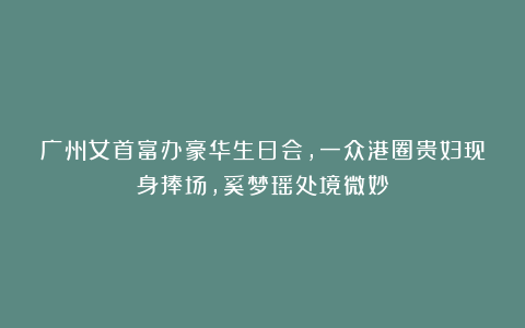 广州女首富办豪华生日会,一众港圈贵妇现身捧场,奚梦瑶处境微妙