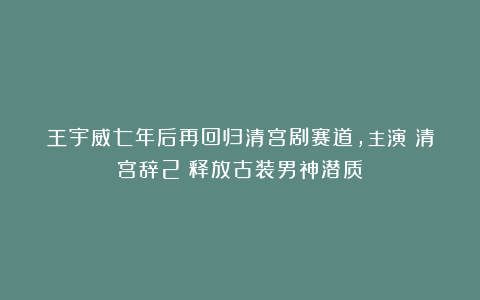 王宇威七年后再回归清宫剧赛道,主演《清宫辞2》释放古装男神潜质