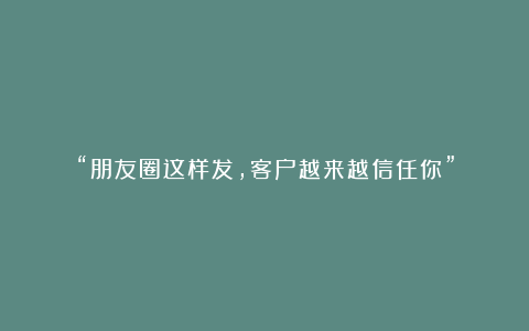 “朋友圈这样发,客户越来越信任你”