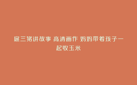 扈三猪讲故事：高清画作：妈妈带着孩子一起收玉米