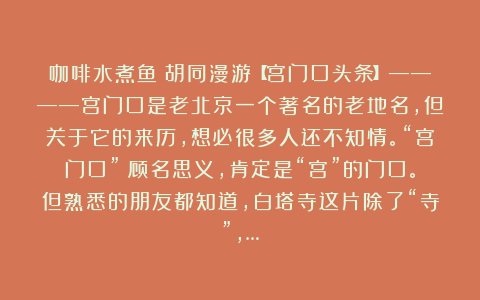 咖啡水煮鱼:胡同漫游【宫门口头条】————宫门口是老北京一个著名的老地名,但关于它的来历,想必很多人还不知情。“宫门口”?顾名思义,肯定是“宫”的门口。但熟悉的朋友都知道,白塔寺这片除了“寺”,…