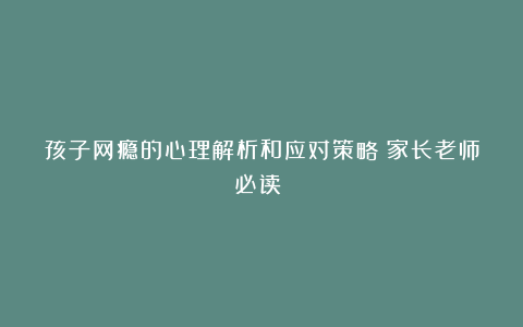 孩子网瘾的心理解析和应对策略(家长老师必读!)