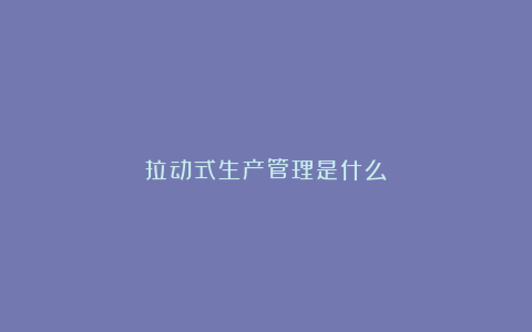 拉动式生产管理是什么?