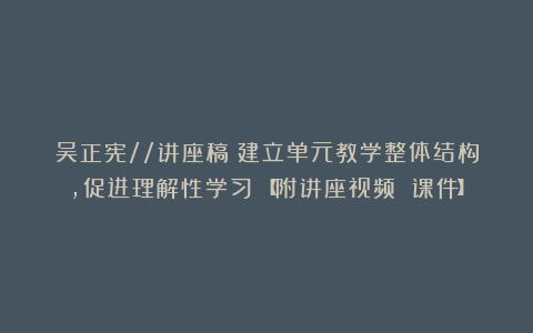 吴正宪//讲座稿《建立单元教学整体结构,促进理解性学习》【附讲座视频 课件】