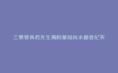 三僚曾真君先生揭阳墓园风水勘查纪实