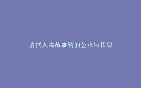 清代人物故事瓷的艺术与传奇