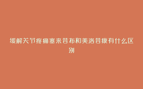 缓解关节疼痛塞来昔布和美洛昔康有什么区别?