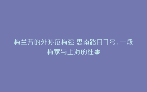 梅兰芳的外孙范梅强:思南路87号,一段梅家与上海的往事