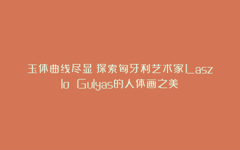 玉体曲线尽显:探索匈牙利艺术家Laszlo Gulyas的人体画之美