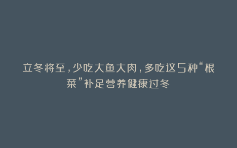 立冬将至,少吃大鱼大肉,多吃这5种“根菜”补足营养健康过冬!