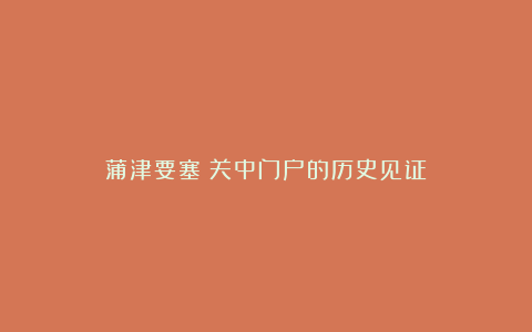 蒲津要塞:关中门户的历史见证
