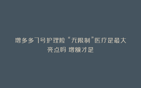 增多多7号护理险:“无限制”医疗是最大亮点吗?增额才是!