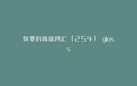 你要的高级词汇 (254)： gloss