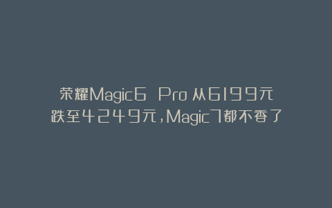 荣耀Magic6 Pro:从6199元跌至4249元,Magic7都不香了