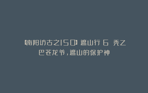 【南阳访古之150】遮山行(6):秃乙巴苍龙爷,遮山的保护神