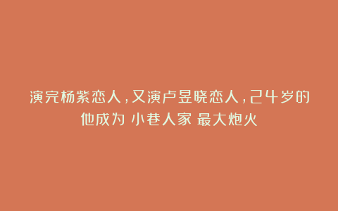 演完杨紫恋人,又演卢昱晓恋人,24岁的他成为《小巷人家》最大炮火