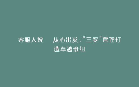客服人说 | 从心出发,“三要”管理打造卓越班组