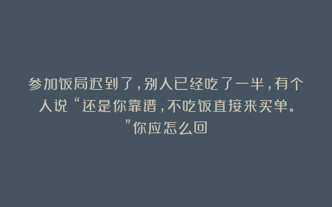参加饭局迟到了,别人已经吃了一半,有个人说:“还是你靠谱,不吃饭直接来买单。”你应怎么回?