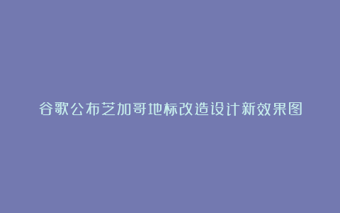 谷歌公布芝加哥地标改造设计新效果图
