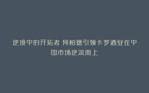 逆境中的开拓者:何柏德引领卡罗酒业在中国市场逆流而上