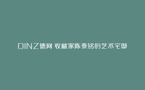 DINZ德网丨收藏家陈泰铭的艺术宅邸