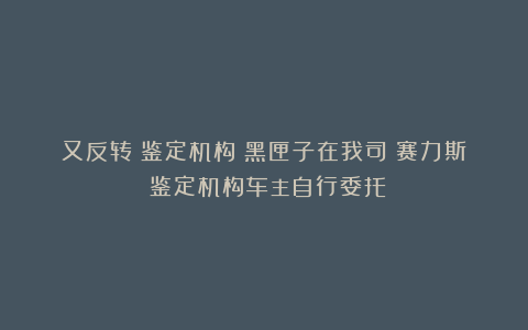 又反转?鉴定机构:黑匣子在我司!赛力斯:鉴定机构车主自行委托