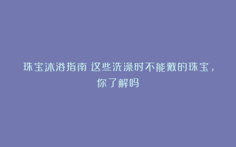 珠宝沐浴指南:这些洗澡时不能戴的珠宝,你了解吗?
