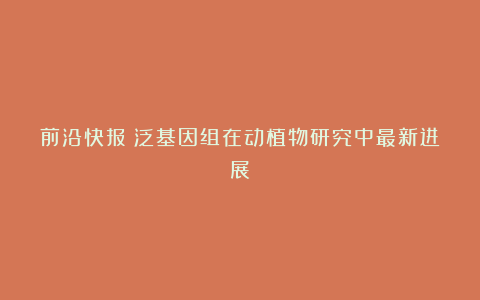 前沿快报|泛基因组在动植物研究中最新进展