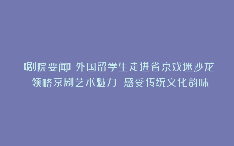 【剧院要闻】外国留学生走进省京戏迷沙龙 领略京剧艺术魅力 感受传统文化韵味