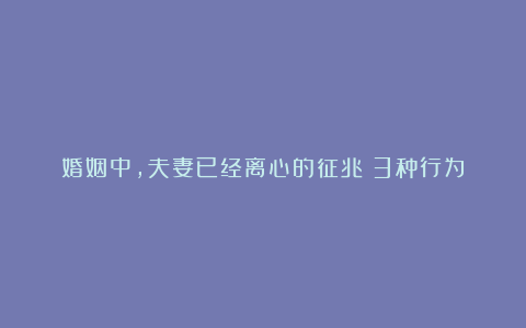 婚姻中,夫妻已经离心的征兆:3种行为