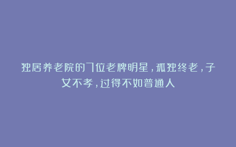 独居养老院的7位老牌明星,孤独终老,子女不孝,过得不如普通人