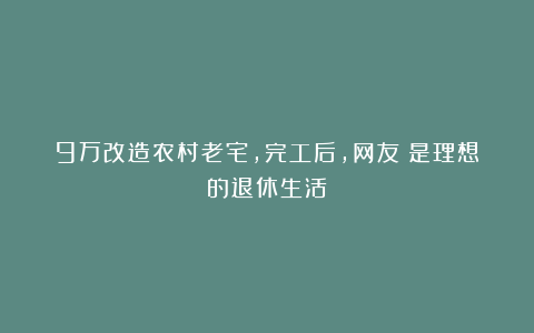9万改造农村老宅,完工后,网友:是理想的退休生活