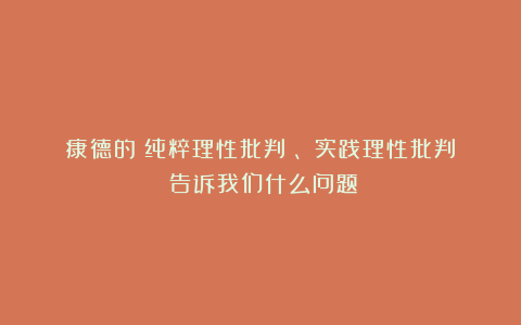 康德的《纯粹理性批判》、《实践理性批判》告诉我们什么问题?