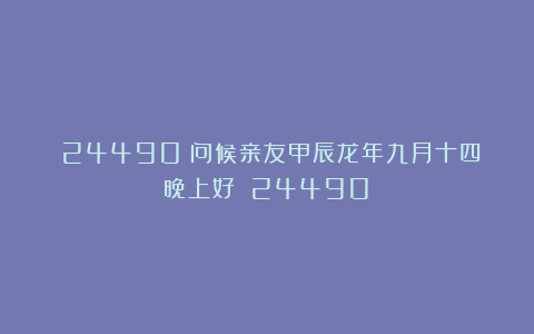 (24490)问候亲友甲辰龙年九月十四晚上好!(24490)