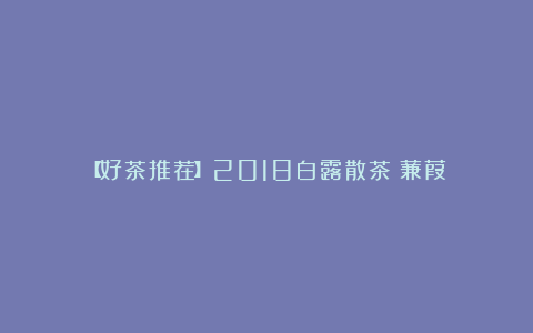 【好茶推荐】2018白露散茶《蒹葭》