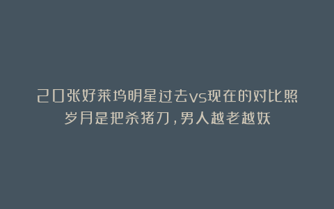 20张好莱坞明星过去vs现在的对比照:岁月是把杀猪刀,男人越老越妖