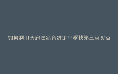 如何利用头肩底结合缠论中枢找第三类买点
