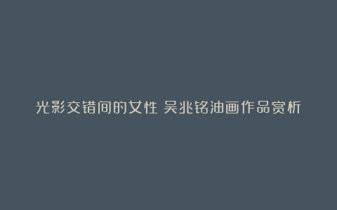 光影交错间的女性:吴兆铭油画作品赏析