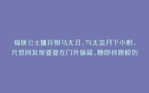 福康公主嫌弃驸马太丑,与太监月下小酌,无意间发现婆婆在门外偷窥,随即将她殴伤