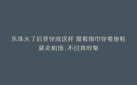 朱珠火了后竟穿成这样!披着围巾穿着拖鞋就走机场,不过真时髦