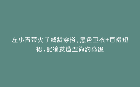 左小青带火了减龄穿搭,黑色卫衣+百褶短裙,配编发造型简约高级